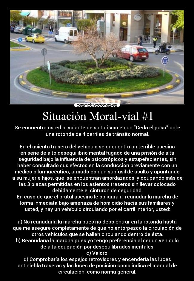 Situación Moral-vial #1 - Se encuentra usted al volante de su turismo en un Ceda el paso ante
una rotonda de 4 carriles de tránsito normal.

En el asiento trasero del vehículo se encuentra un terrible asesino
en serie de alto desequilibrio mental fugado de una prisión de alta
seguridad bajo la influencia de psicotrópicos y estupefacientes, sin
haber consultado sus efectos en la conducción previamente con un
médico o farmacéutico, armado con un subfusil de asalto y apuntando
a su mujer e hijos, que  se encuentran amordazados  y ocupando más de
las 3 plazas permitidas en los asientos traseros sin llevar colocado
debidamente el cinturón de seguridad.
En caso de que el brutal asesino le obligara a  reanudar la marcha de
forma inmediata bajo amenaza de homicidio hacia sus familiares y
usted, y hay un vehículo circulando por el carril interior, usted:

a) No reanudaría la marcha pues no debo entrar en la rotonda hasta
que me asegure completamente de que no entorpezco la circulación de
otros vehículos que se hallen circulando dentro de ésta.
b) Reanudaría la marcha pues yo tengo preferencia al ser un vehículo
de alta ocupación por desequilibrados mentales.
c) Valoro.
d) Comprobaría los espejos retrovisores y encendería las luces
antiniebla traseras y las luces de posición como indica el manual de
circulación  como norma general.