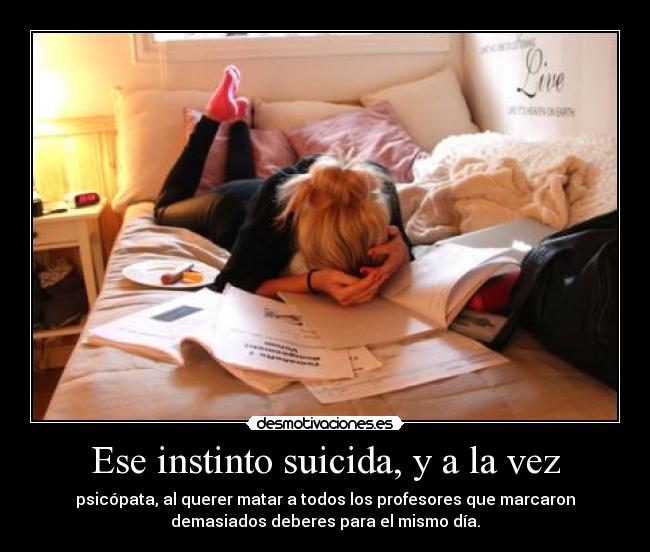 Ese instinto suicida, y a la vez - psicópata, al querer matar a todos los profesores que marcaron
demasiados deberes para el mismo día.