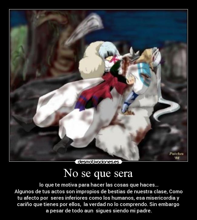 No se que sera - lo que te motiva para hacer las cosas que haces...
Algunos de tus actos son impropios de bestias de nuestra clase, Como
tu afecto por  seres inferiores como los humanos, esa misericordia y
cariño que tienes por ellos,  la verdad no lo comprendo. Sin embargo 
a pesar de todo aun  sigues siendo mi padre.