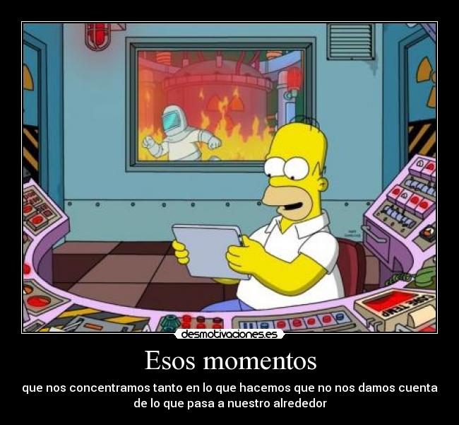 Esos momentos - que nos concentramos tanto en lo que hacemos que no nos damos cuenta
de lo que pasa a nuestro alrededor