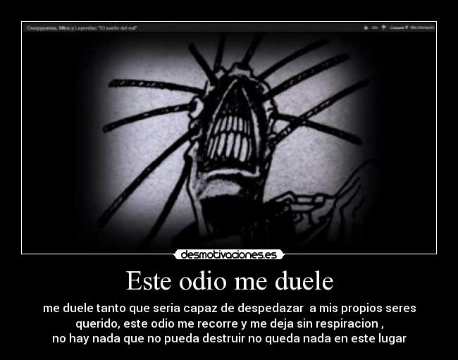 Este odio me duele - me duele tanto que seria capaz de despedazar  a mis propios seres
querido, este odio me recorre y me deja sin respiracion ,
no hay nada que no pueda destruir no queda nada en este lugar