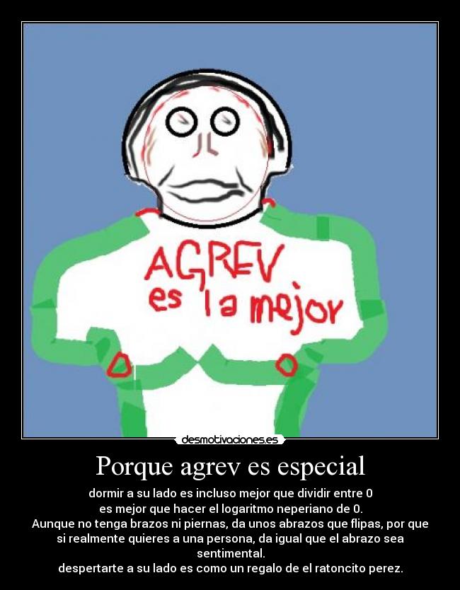 Porque agrev es especial - dormir a su lado es incluso mejor que dividir entre 0
es mejor que hacer el logaritmo neperiano de 0.
Aunque no tenga brazos ni piernas, da unos abrazos que flipas, por que
si realmente quieres a una persona, da igual que el abrazo sea
sentimental.
despertarte a su lado es como un regalo de el ratoncito perez.