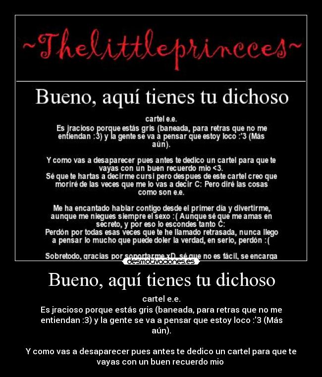 Bueno, aquí tienes tu dichoso - cartel e.e.
Es jracioso porque estás gris (baneada, para retras que no me
entiendan :3) y la gente se va a pensar que estoy loco :3 (Más
aún).
Y como vas a desaparecer pues antes te dedico un cartel para que te
vayas con un buen recuerdo mio