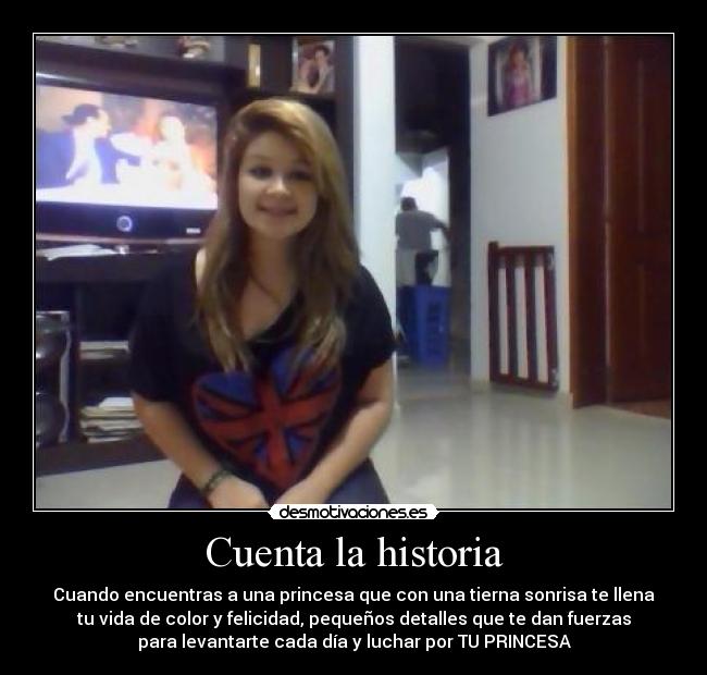 Cuenta la historia - Cuando encuentras a una princesa que con una tierna sonrisa te llena
tu vida de color y felicidad, pequeños detalles que te dan fuerzas
para levantarte cada día y luchar por TU PRINCESA