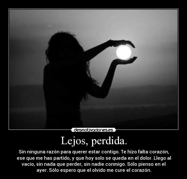 Lejos, perdida. - Sin ninguna razón para querer estar contigo. Te hizo falta corazón,
ese que me has partido, y que hoy solo se queda en el dolor. Llego al
vacío, sin nada que perder, sin nadie conmigo. Sólo pienso en el
ayer. Sólo espero que el olvido me cure el corazón.