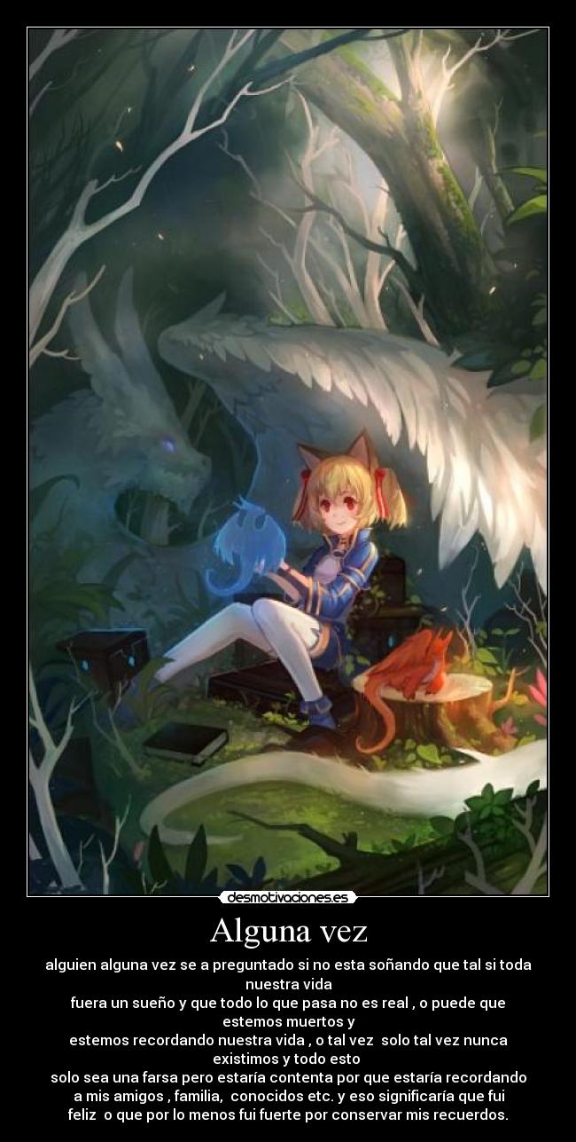 Alguna vez - alguien alguna vez se a preguntado si no esta soñando que tal si toda
nuestra vida
fuera un sueño y que todo lo que pasa no es real , o puede que
estemos muertos y
estemos recordando nuestra vida , o tal vez  solo tal vez nunca
existimos y todo esto 
solo sea una farsa pero estaría contenta por que estaría recordando
a mis amigos , familia,  conocidos etc. y eso significaría que fui
feliz  o que por lo menos fui fuerte por conservar mis recuerdos.