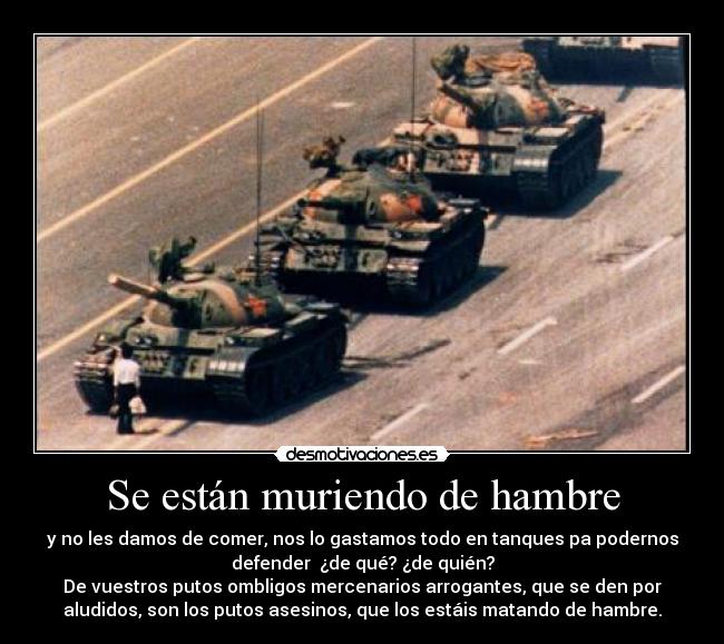 Se están muriendo de hambre - y no les damos de comer, nos lo gastamos todo en tanques pa podernos
defender ¿de qué? ¿de quién?
De vuestros putos ombligos mercenarios arrogantes, que se den por
aludidos, son los putos asesinos, que los estáis matando de hambre.