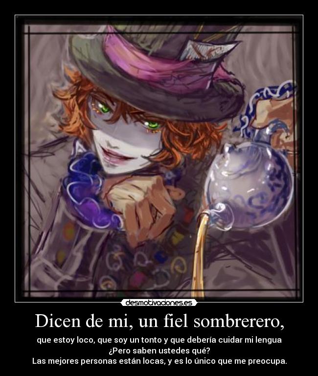 Dicen de mi, un fiel sombrerero, - que estoy loco, que soy un tonto y que debería cuidar mi lengua
¿Pero saben ustedes qué?
Las mejores personas están locas, y es lo único que me preocupa.
