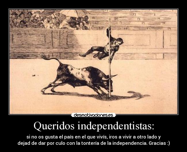 Queridos independentistas: - si no os gusta el país en el que vivís, iros a vivir a otro lado y
dejad de dar por culo con la tontería de la independencia. Gracias :)