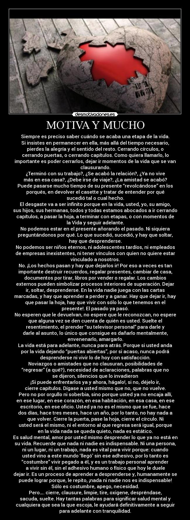 MOTIVA Y MUCHO - Siempre es preciso saber cuándo se acaba una etapa de la vida.
Si insistes en permanecer en ella, más allá del tiempo necesario,
pierdes la alegría y el sentido del resto. Cerrando círculos, o
cerrando puertas, o cerrando capítulos. Como quiera llamarlo, lo
importante es poder cerrarlos, dejar ir momentos de la vida que se van
clausurando.
¿Terminó con su trabajo?, ¿Se acabó la relación?, ¿Ya no vive
más en esa casa?, ¿Debe irse de viaje?, ¿La amistad se acabó?
Puede pasarse mucho tiempo de su presente “revolcándose” en los
porqués, en devolver el casette y tratar de entender por qué
sucedió tal o cual hecho.
El desgaste va a ser infinito porque en la vida, usted, yo, su amigo,
sus hijos, sus hermanas, todos y todas estamos abocados a ir cerrando
capítulos, a pasar la hoja, a terminar con etapas, o con momentos de
la Vida y seguir adelante.
No podemos estar en el presente añorando el pasado. Ni siquiera
preguntándonos por qué. Lo que sucedió, sucedió, y hay que soltar,
hay que desprenderse.
No podemos ser niños eternos, ni adolescentes tardíos, ni empleados
de empresas inexistentes, ni tener vínculos con quien no quiere estar
vinculado a nosotros.
No. ¡Los hechos pasan y hay que dejarlos ir! Por eso a veces es tan
importante destruir recuerdos, regalar presentes, cambiar de casa,
documentos por tirar, libros por vender o regalar. Los cambios
externos pueden simbolizar procesos interiores de superación. Dejar
ir, soltar, desprenderse. En la vida nadie juega con las cartas
marcadas, y hay que aprender a perder y a ganar. Hay que dejar ir, hay
que pasar la hoja, hay que vivir con sólo lo que tenemos en el
presente!. El pasado ya pasó.
No esperen que le devuelvan, no espere que le reconozcan, no espere
que alguna vez se den cuenta de quién es usted. Suelte el
resentimiento, el prender “su televisor personal” para darle y
darle al asunto, lo único que consigue es dañarlo mentalmente,
envenenarlo, amargarlo.
La vida está para adelante, nunca para atrás. Porque si usted anda
por la vida dejando “puertas abiertas”, por si acaso, nunca podrá
desprenderse ni vivir lo de hoy con satisfacción.
Noviazgos o amistades que no clausuran, posibilidades de
“regresar” (a qué?), necesidad de aclaraciones, palabras que no
se dijeron, silencios que lo invadieron
¡Si puede enfrentarlos ya y ahora, hágalo!, si no, déjelo ir,
cierre capítulos. Dígase a usted mismo que no, que no vuelve.
Pero no por orgullo ni soberbia, sino porque usted ya no encaja allí,
en ese lugar, en ese corazón, en esa habitación, en esa casa, en ese
escritorio, en ese oficio. Usted ya no es el mismo que se fue, hace
dos días, hace tres meses, hace un año, por lo tanto, no hay nada a
que volver. Cierre la puerta, pase la hoja, cierre el círculo. Ni
usted será el mismo, ni el entorno al que regresa será igual, porque
en la vida nada se queda quieto, nada es estático.
Es salud mental, amor por usted mismo desprender lo que ya no está en
su vida. Recuerde que nada ni nadie es indispensable. Ni una persona,
ni un lugar, ni un trabajo, nada es vital para vivir porque: cuando
usted vino a este mundo ‘llegó’ sin ese adhesivo, por lo tanto es
“costumbre” vivir pegado a él, y es un trabajo personal aprender
a vivir sin él, sin el adhesivo humano o físico que hoy le duele
dejar ir. Es un proceso de aprender a desprenderse y, humanamente se
puede lograr porque, le repito, ¡nada ni nadie nos es indispensable!
Sólo es costumbre, apego, necesidad.
Pero…. cierre, clausure, limpie, tire, oxigene, despréndase,
sacuda, suelte. Hay tantas palabras para significar salud mental y
cualquiera que sea la que escoja, le ayudará definitivamente a seguir
para adelante con tranquilidad.