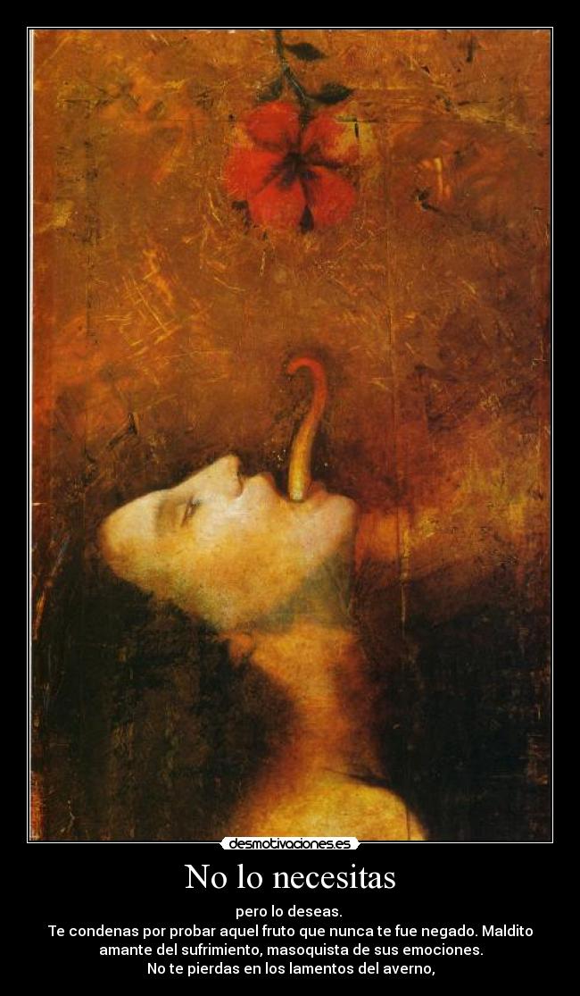 No lo necesitas - pero lo deseas.
Te condenas por probar aquel fruto que nunca te fue negado. Maldito
amante del sufrimiento, masoquista de sus emociones.
No te pierdas en los lamentos del averno,