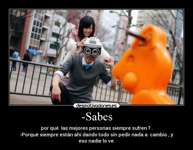 -Sabes - por qué las mejores personas siempre sufren ? .
-Porqué siempre están ahí dando todo sin pedir nada a cambio , y eso nadie lo ve.