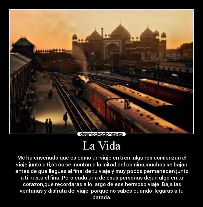 La Vida - Me ha enseñado que es como un viaje en tren ,algunos comienzan el
viaje junto a ti,otros se montan a la mitad del camino,muchos se bajan
antes de que llegues al final de tu viaje y muy pocos permanecen junto
a ti hasta el final.Pero cada una de esas personas dejan algo en tu
corazon,que recordaras a lo largo de ese hermoso viaje. Baja las
ventanas y disfruta del viaje, porque no sabes cuando llegaras a tu
parada.