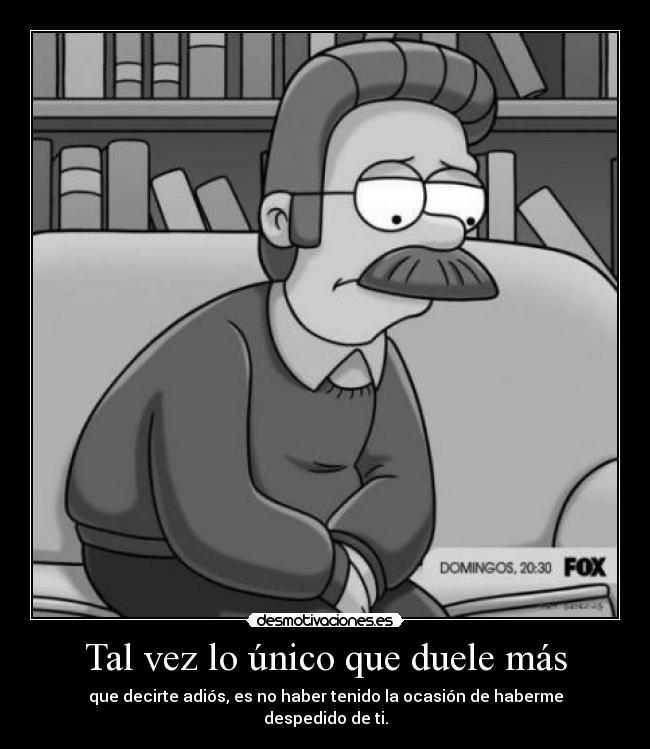 Tal vez lo único que duele más - que decirte adiós, es no haber tenido la ocasión de haberme despedido de ti.
