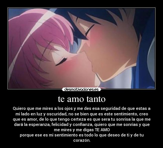 te amo tanto - Quiero que me mires a los ojos y me des esa seguridad de que estas a
mi lado en luz y oscuridad, no se bien que es este sentimiento, creo
que es amor, de lo que tengo certeza es que sera tu sonrisa la que me
dará la esperanza, felicidad y confianza, quiero que me sonrias y que
me mires y me digas TE AMO
porque ese es mi sentimiento es todo lo que deseo de ti y de tu
corazón.