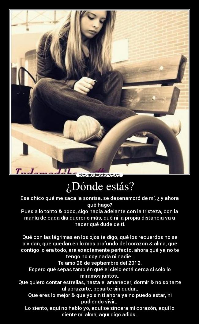 ¿Dónde estás? - Ese chico qué me saca la sonrisa, se desenamoró de mí, ¿ y ahora
qué hago?
Pues a lo tonto & poco, sigo hacía adelante con la tristeza, con la
manía de cada día quererlo más, qué ni la propia distancia va a
hacer qué dude de tí.
Qué con las lágrimas en los ojos te digo, qué los recuerdos no se
olvidan, qué quedan en lo más profundo del corazón & alma, qué
contigo lo era todo, era exactamente perfecto, ahora qué ya no te
tengo no soy nada ni nadie..
Te amo 28 de septiembre del 2012.
Espero qué sepas también qué el cielo está cerca si solo lo
miramos juntos..
Que quiero contar estrellas, hasta el amanecer, dormir & no soltarte
al abrazarte, besarte sin dudar..
Que eres lo mejor & que yo sin tí ahora ya no puedo estar, ni
pudiendo vivir..
Lo siento, aquí no hablo yo, aquí se sincera mí corazón, aquí lo
siente mi alma, aquí digo adiós..