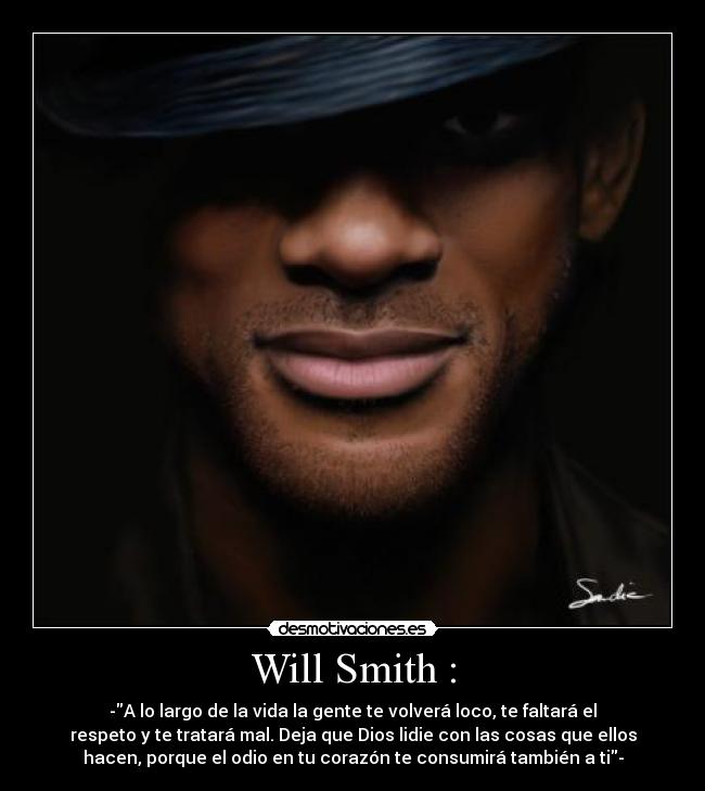 Will Smith : - -A lo largo de la vida la gente te volverá loco, te faltará el
respeto y te tratará mal. Deja que Dios lidie con las cosas que ellos
hacen, porque el odio en tu corazón te consumirá también a ti-