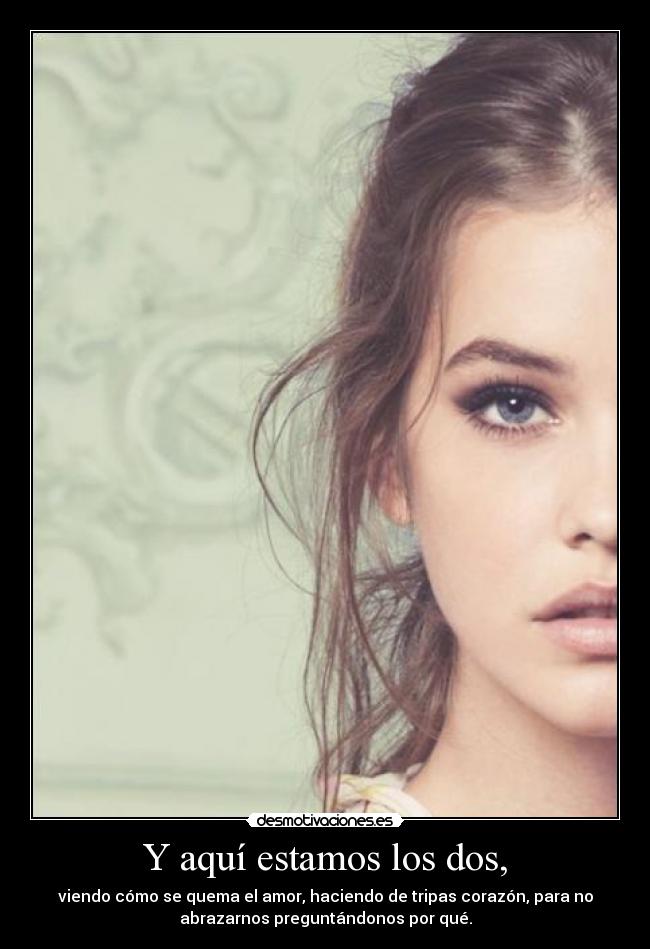 Y aquí estamos los dos, - viendo cómo se quema el amor, haciendo de tripas corazón, para no
abrazarnos preguntándonos por qué.