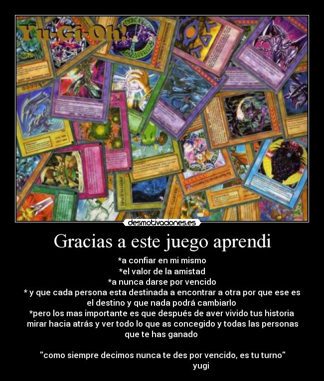 Gracias a este juego aprendi - *a confiar en mi mismo
*el valor de la amistad
*a nunca darse por vencido
* y que cada persona esta destinada a encontrar a otra por que ese es
el destino y que nada podrá cambiarlo
*pero los mas importante es que después de aver vivido tus historia
mirar hacia atrás y ver todo lo que as concegido y todas las personas
que te has ganado
como siempre decimos nunca te des por vencido, es tu turno
yugi