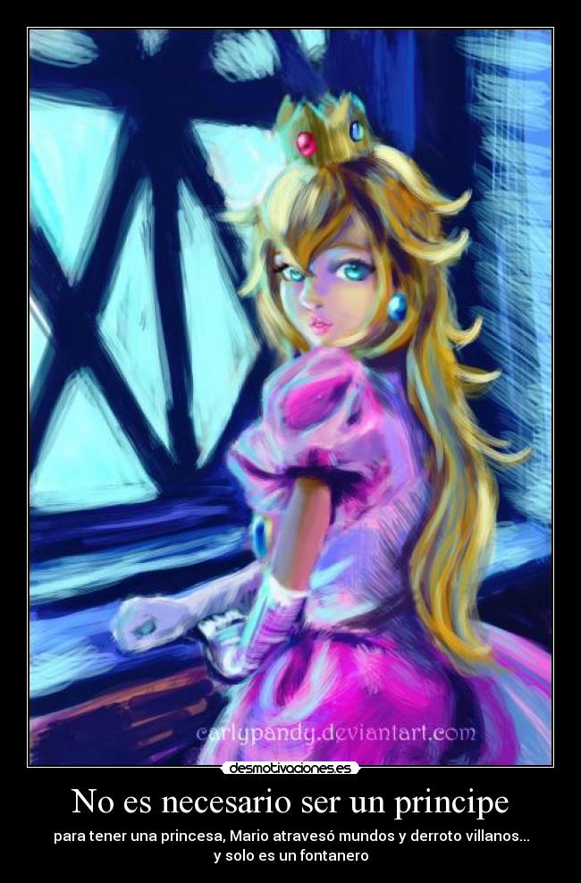 No es necesario ser un principe - para tener una princesa, Mario atravesó mundos y derroto villanos...
y solo es un fontanero