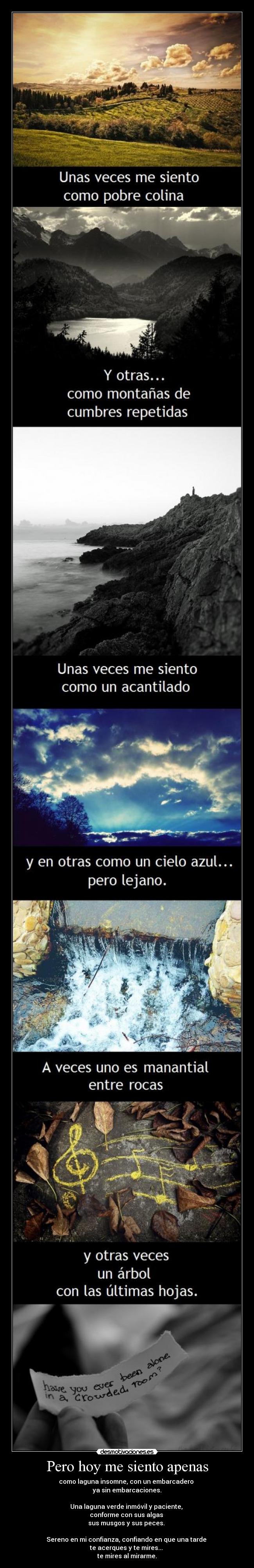 Pero hoy me siento apenas - como laguna insomne, con un embarcadero
ya sin embarcaciones.
Una laguna verde inmóvil y paciente,
conforme con sus algas
sus musgos y sus peces.
Sereno en mi confianza, confiando en que una tarde
te acerques y te mires...
te mires al mirarme.