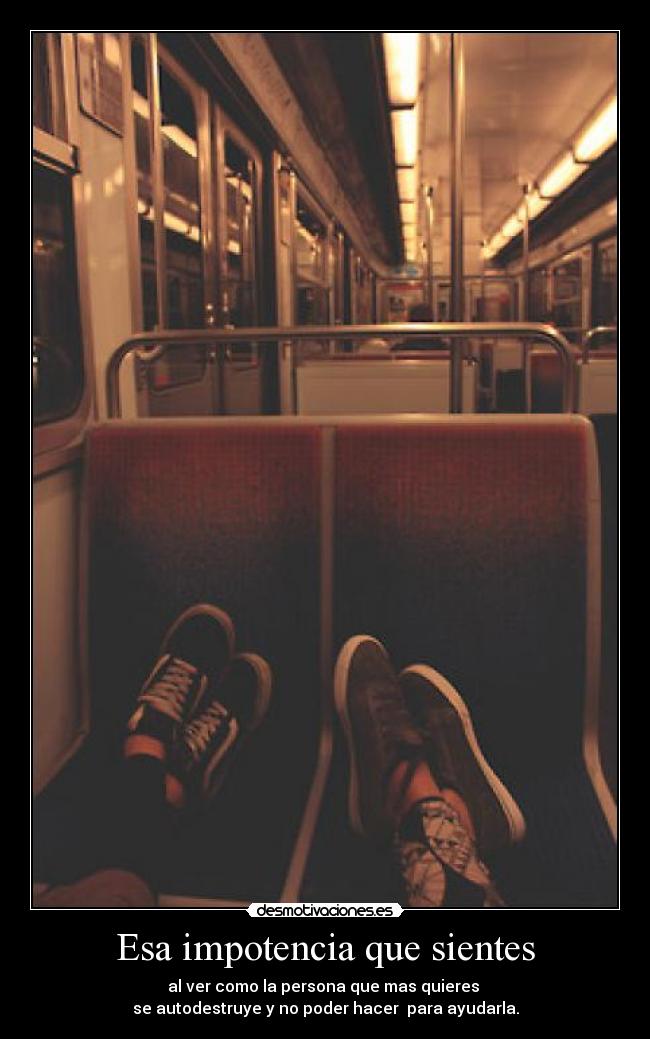 Esa impotencia que sientes - al ver como la persona que mas quieres
se autodestruye y no poder hacer para ayudarla.