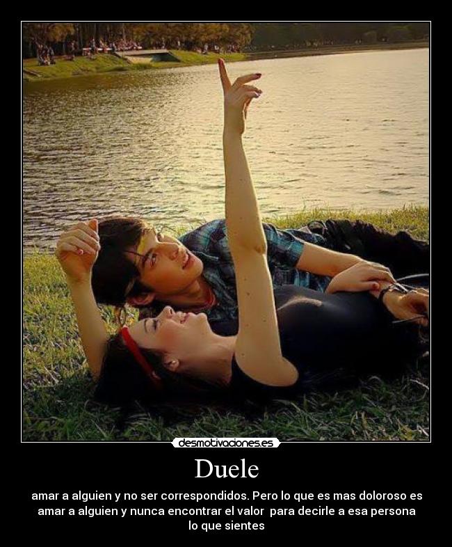 Duele - amar a alguien y no ser correspondidos. Pero lo que es mas doloroso es
amar a alguien y nunca encontrar el valor para decirle a esa persona
lo que sientes