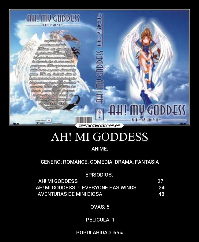 AH! MI GODDESS - ANIME:
GENERO: ROMANCE, COMEDIA, DRAMA, FANTASIA
EPISODIOS:
♣ AH! MI GODDESS 27
♣AH! MI GODDESS - EVERYONE HAS WINGS 24
♣ AVENTURAS DE MINI DIOSA 48
OVAS: 5
PELICULA: 1
POPULARIDAD 65%
