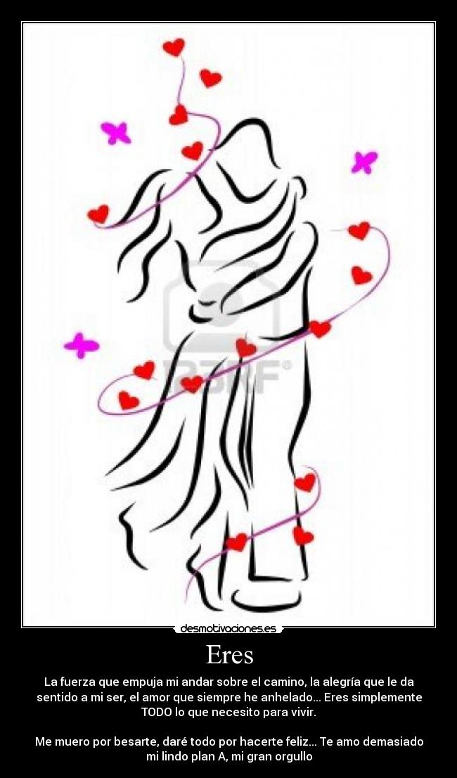 Eres - La fuerza que empuja mi andar sobre el camino, la alegría que le da
sentido a mi ser, el amor que siempre he anhelado... Eres simplemente
TODO lo que necesito para vivir.
Me muero por besarte, daré todo por hacerte feliz... Te amo demasiado
mi lindo plan A, mi gran orgullo