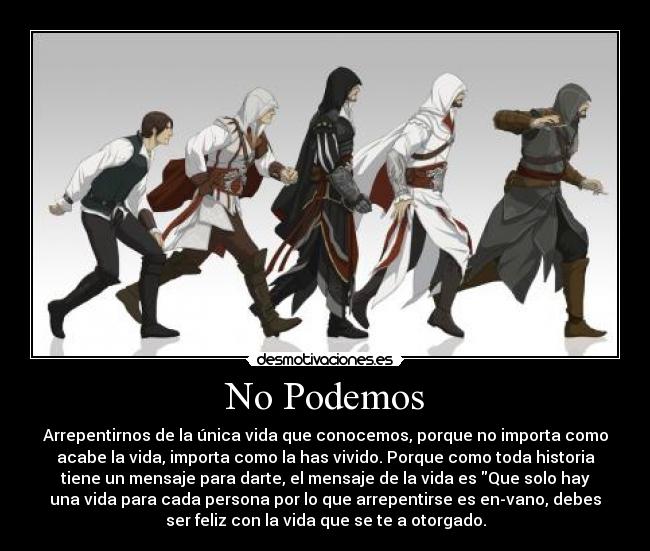 No Podemos - Arrepentirnos de la única vida que conocemos, porque no importa como
acabe la vida, importa como la has vivido. Porque como toda historia
tiene un mensaje para darte, el mensaje de la vida es Que solo hay
una vida para cada persona por lo que arrepentirse es en-vano, debes
ser feliz con la vida que se te a otorgado.