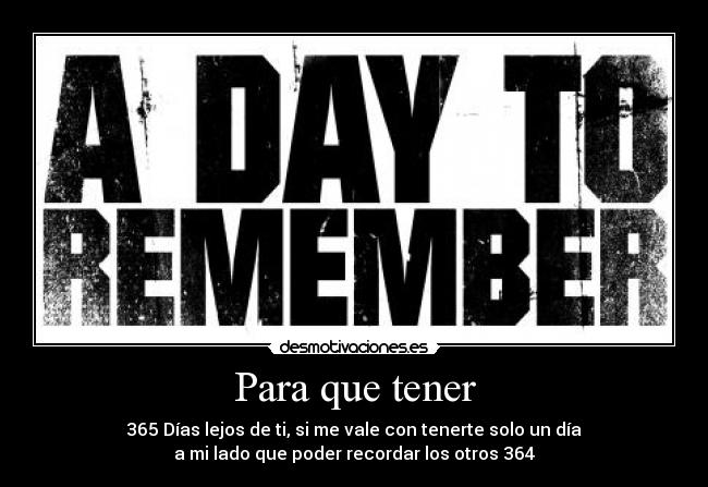 Para que tener - 365 Días lejos de ti, si me vale con tenerte solo un día
a mi lado que poder recordar los otros 364