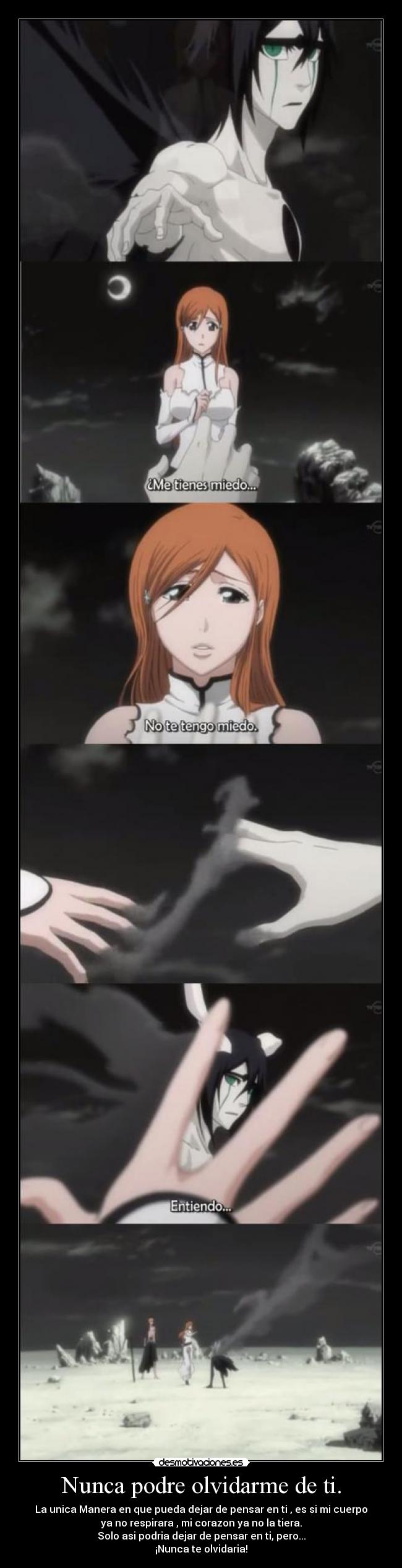 Nunca podre olvidarme de ti. - La unica Manera en que pueda dejar de pensar en ti , es si mi cuerpo
ya no respirara , mi corazon ya no la tiera.
Solo asi podria dejar de pensar en ti, pero...
¡Nunca te olvidaria!