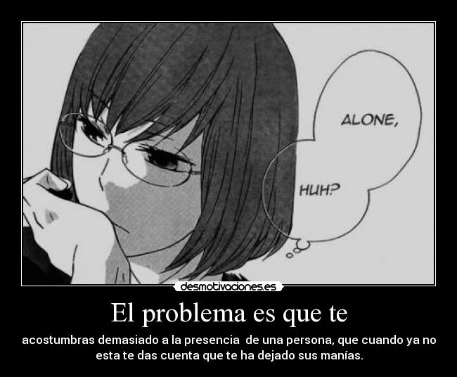 El problema es que te - acostumbras demasiado a la presencia  de una persona, que cuando ya no
esta te das cuenta que te ha dejado sus manías.