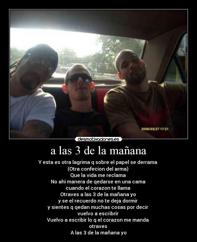 a las 3 de la mañana - Y esta es otra lagrima q sobre el papel se derrama
(Otra confecion del arma)
Que la vida me reclama
No ahi manera de qedarse en una cama
cuando el corazon te llama
Otraves a las 3 de la mañana yo
y se el recuerdo no te deja dormir
y sientes q qedan muchas cosas por decir
vuelvo a escribrir
Vuelvo a escribir lo q el corazon me manda
otraves
A las 3 de la mañana yo