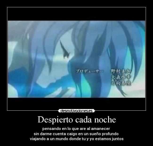Despierto cada noche - pensando en lo que are al amanecer
sin darme cuenta caigo en un sueño profundo
viajando a un mundo donde tu y yo estamos juntos