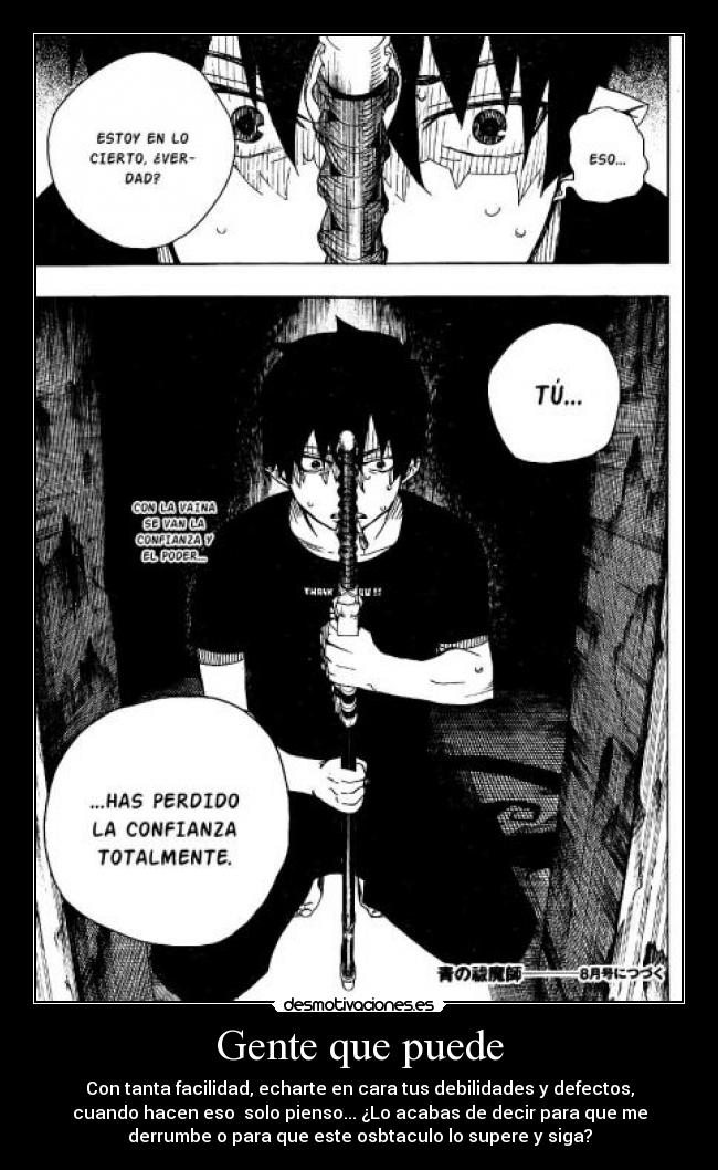 Gente que puede - Con tanta facilidad, echarte en cara tus debilidades y defectos,
cuando hacen eso solo pienso... ¿Lo acabas de decir para que me
derrumbe o para que este osbtaculo lo supere y siga?