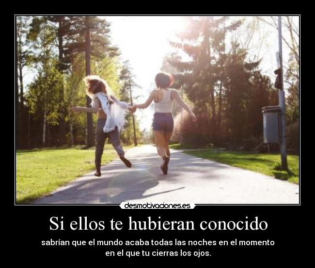 Si ellos te hubieran conocido - sabrían que el mundo acaba todas las noches en el momento
en el que tu cierras los ojos.