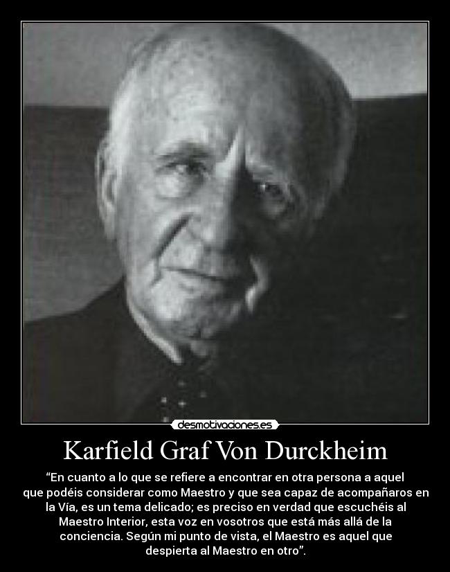 Karfield Graf Von Durckheim - “En cuanto a lo que se refiere a encontrar en otra persona a aquel
que podéis considerar como Maestro y que sea capaz de acompañaros en
la Vía, es un tema delicado; es preciso en verdad que escuchéis al
Maestro Interior, esta voz en vosotros que está más allá de la
conciencia. Según mi punto de vista, el Maestro es aquel que
despierta al Maestro en otro”.