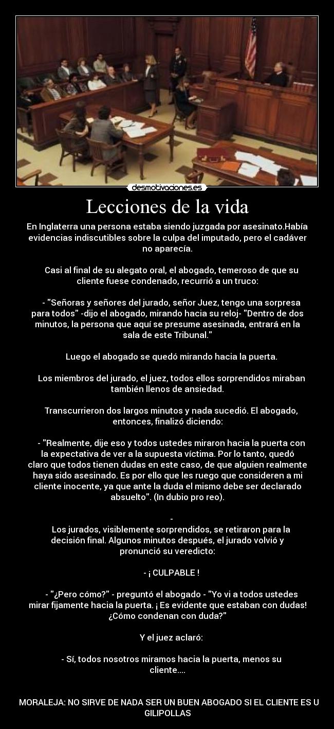 Lecciones de la vida - En Inglaterra una persona estaba siendo juzgada por asesinato.Había
evidencias indiscutibles sobre la culpa del imputado, pero el cadáver
no aparecía.

    Casi al final de su alegato oral, el abogado, temeroso de que su
cliente fuese condenado, recurrió a un truco:

    - Señoras y señores del jurado, señor Juez, tengo una sorpresa
para todos -dijo el abogado, mirando hacia su reloj- Dentro de dos
minutos, la persona que aquí se presume asesinada, entrará en la
sala de este Tribunal.

    Luego el abogado se quedó mirando hacia la puerta.

    Los miembros del jurado, el juez, todos ellos sorprendidos miraban
también llenos de ansiedad.

    Transcurrieron dos largos minutos y nada sucedió. El abogado,
entonces, finalizó diciendo:

    - Realmente, dije eso y todos ustedes miraron hacia la puerta con
la expectativa de ver a la supuesta víctima. Por lo tanto, quedó
claro que todos tienen dudas en este caso, de que alguien realmente
haya sido asesinado. Es por ello que les ruego que consideren a mi
cliente inocente, ya que ante la duda el mismo debe ser declarado
absuelto. (In dubio pro reo).

    -
    Los jurados, visiblemente sorprendidos, se retiraron para la
decisión final. Algunos minutos después, el jurado volvió y
pronunció su veredicto:

    - ¡ CULPABLE !

    - ¿Pero cómo? - preguntó el abogado - Yo vi a todos ustedes
mirar fijamente hacia la puerta. ¡ Es evidente que estaban con dudas!
¿Cómo condenan con duda?

    Y el juez aclaró:

    - Sí, todos nosotros miramos hacia la puerta, menos su
cliente....


    MORALEJA: NO SIRVE DE NADA SER UN BUEN ABOGADO SI EL CLIENTE ES UN
GILIPOLLAS