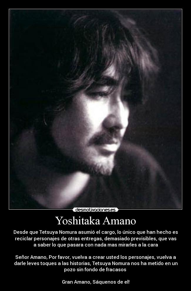 Yoshitaka Amano - Desde que Tetsuya Nomura asumió el cargo, lo único que han hecho es
reciclar personajes de otras entregas, demasiado previsibles, que vas
a saber lo que pasara con nada mas mirarles a la cara
Señor Amano, Por favor, vuelva a crear usted los personajes, vuelva a
darle leves toques a las historias, Tetsuya Nomura nos ha metido en un
pozo sin fondo de fracasos
Gran Amano, Sáquenos de el!
