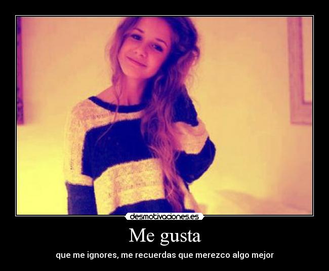 Me gusta - que me ignores, me recuerdas que merezco algo mejor