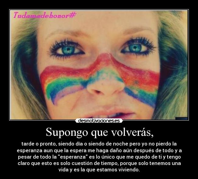 Supongo que volverás, - tarde o pronto, siendo día o siendo de noche pero yo no pierdo la
esperanza aun que la espera me haga daño aún después de todo y a
pesar de todo la esperanza es lo único que me quedo de ti y tengo
claro que esto es solo cuestión de tiempo, porque solo tenemos una
vida y es la que estamos viviendo.