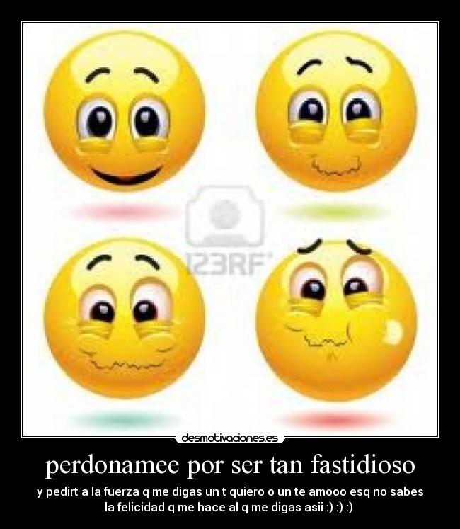 perdonamee por ser tan fastidioso - y pedirt a la fuerza q me digas un t quiero o un te amooo esq no sabes
la felicidad q me hace al q me digas asii :) :) :)