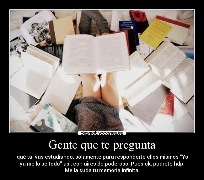 Gente que te pregunta - qué tal vas estudiando, solamente para responderte ellos mismos Yo
ya me lo sé todo así, con aires de poderoso. Pues ok, púdrete hdp.
Me la suda tu memoria infinita.