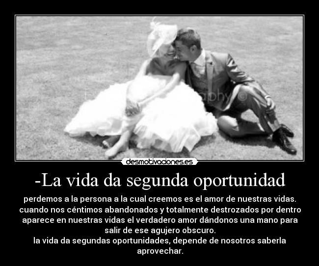 -La vida da segunda oportunidad - perdemos a la persona a la cual creemos es el amor de nuestras vidas.
cuando nos céntimos abandonados y totalmente destrozados por dentro
aparece en nuestras vidas el verdadero amor dándonos una mano para
salir de ese agujero obscuro.
la vida da segundas oportunidades, depende de nosotros saberla
aprovechar.