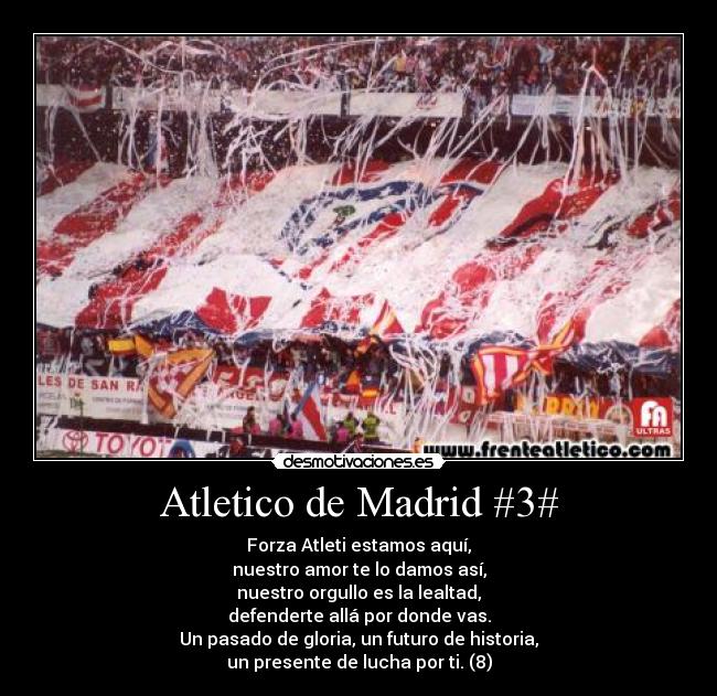 Atletico de Madrid #3# - Forza Atleti estamos aquí,
nuestro amor te lo damos así,
nuestro orgullo es la lealtad,
defenderte allá por donde vas.
Un pasado de gloria, un futuro de historia,
un presente de lucha por ti. (8)