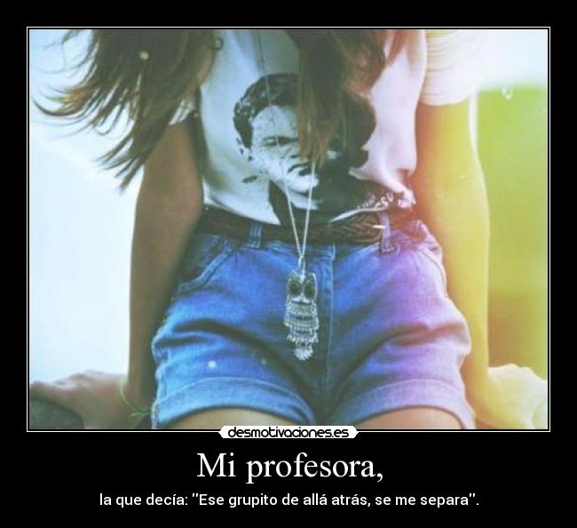 Mi profesora, - la que decía: Ese grupito de allá atrás, se me separa.