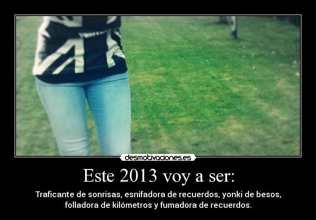 Este 2013 voy a ser: - Traficante de sonrisas, esnifadora de recuerdos, yonki de besos,
folladora de kilómetros y fumadora de recuerdos.
