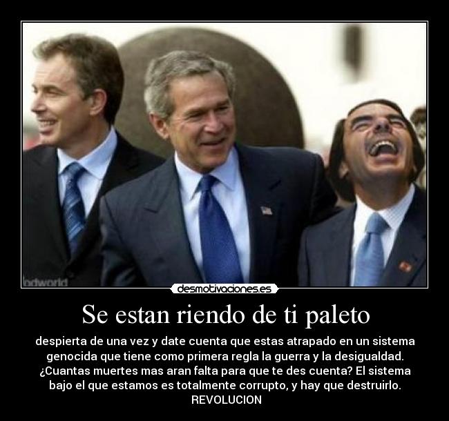 Se estan riendo de ti paleto - despierta de una vez y date cuenta que estas atrapado en un sistema
genocida que tiene como primera regla la guerra y la desigualdad.
¿Cuantas muertes mas aran falta para que te des cuenta? El sistema
bajo el que estamos es totalmente corrupto, y hay que destruirlo.
 REVOLUCION