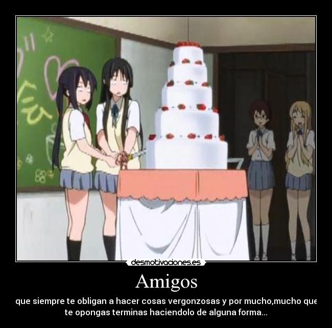 Amigos - que siempre te obligan a hacer cosas vergonzosas y por mucho,mucho que
te opongas terminas haciendolo de alguna forma...